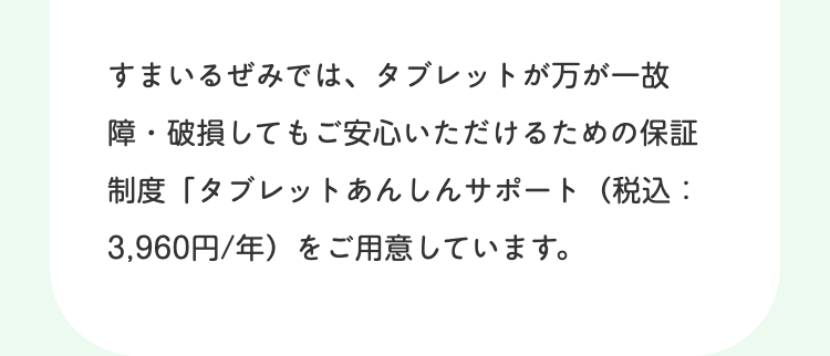 すまいるぜみでは、タブレットが万が一故
障・破損してもご安心いただけるための保証
制度 「タブレットあんしんサポート (税込:
3,960円/年)をご用意しています。