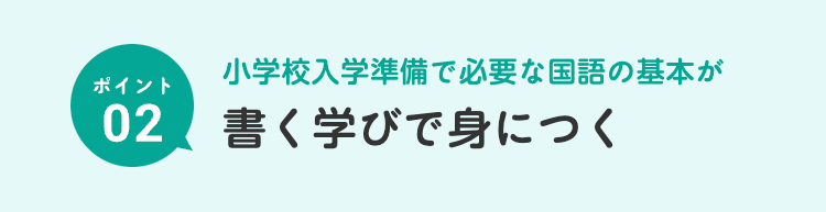 小学校入学準備で必要な国語の基本が
ポイント
02 書く学びで身につく