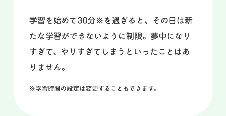 学習を始めて30分を過ぎると、その日は新
たな学習ができないように制限。 夢中になり
すぎて、やりすぎてしまうといったことはあ
りません。
※学習時間の設定は変更することもできます。