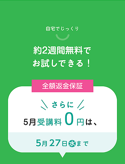 自宅でじっくり
約2週間無料で
お試しできる!
全額返金保証
さらに
5月受講料
0円は、
5月27日 水 まで