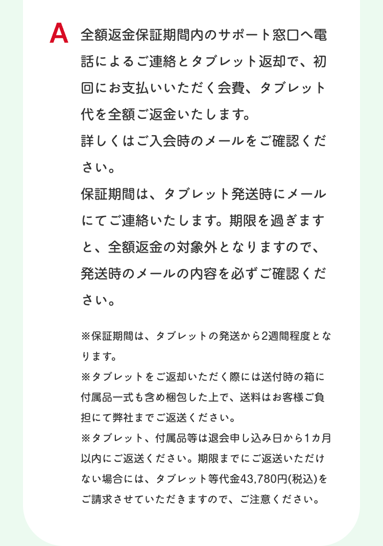 A 全額返金保証期間内のサポート窓口へ電
話によるご連絡とタブレット返却で、初
回にお支払いいただく会費、 タブレット
代を全額ご返金いたします。
詳しくはご入会時のメールをご確認くだ
さい。
保証期間は、 タブレット発送時にメール
にてご連絡いたします。 期限を過ぎます
と、全額返金の対象外となりますので、
発送時のメールの内容を必ずご確認くだ
さい。
※保証期間は、 タブレットの発送から2週間程度とな
ります。
※タブレットをご返却いただく際には送付時の箱に
付属品一式も含め梱包した上で、 送料はお客様ご負
担にて弊社までご返送ください。
※タブレット、 付属品等は退会申し込み日から1ヵ月
以内にご返送ください。 期限までにご返送いただけ
ない場合には、 タブレット等代金 43,780円(税込)を
ご請求させていただきますので、ご注意ください。