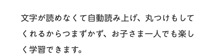 文字が読めなくて自動読み上げ、 丸つけもして
くれるからつまずかず、お子さま一人でも楽し
く学習できます。