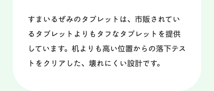 すまいるぜみのタブレットは、市販されてい
るタブレットよりもタフなタブレットを提供
しています。 机よりも高い位置からの落下テス
トをクリアした、 壊れにくい設計です。