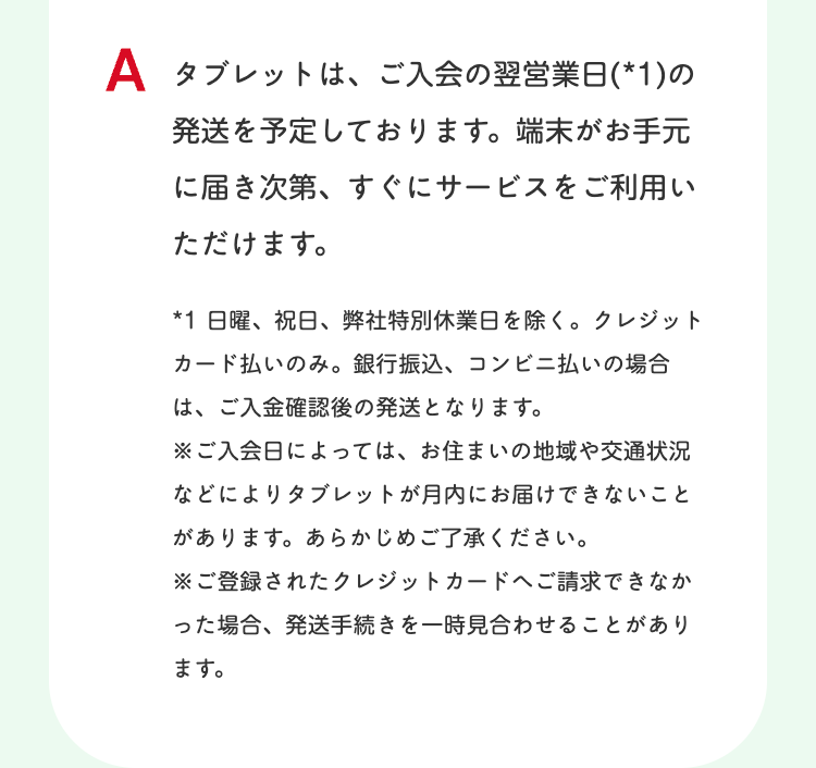 A タブレットは、ご入会の翌営業日(*1)の
発送を予定しております。 端末がお手元
に届き次第、すぐにサービスをご利用い
ただけます。
*1 日曜、祝日、弊社特別休業日を除く。 クレジット
カード払いのみ。 銀行振込、コンビニ払いの場合
は、ご入金確認後の発送となります。
※ご入会日によっては、お住まいの地域や交通状況
などによりタブレットが月内にお届けできないこと
があります。 あらかじめご了承ください。
※ご登録されたクレジットカードへご請求できなか
った場合、発送手続きを一時見合わせることがあり
ます。