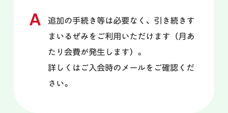 A 追加の手続き等は必要なく、引き続きす
まいるぜみをご利用いただけます ( 月あ
たり会費が発生します)。
詳しくはご入会時のメールをご確認くだ
さい。