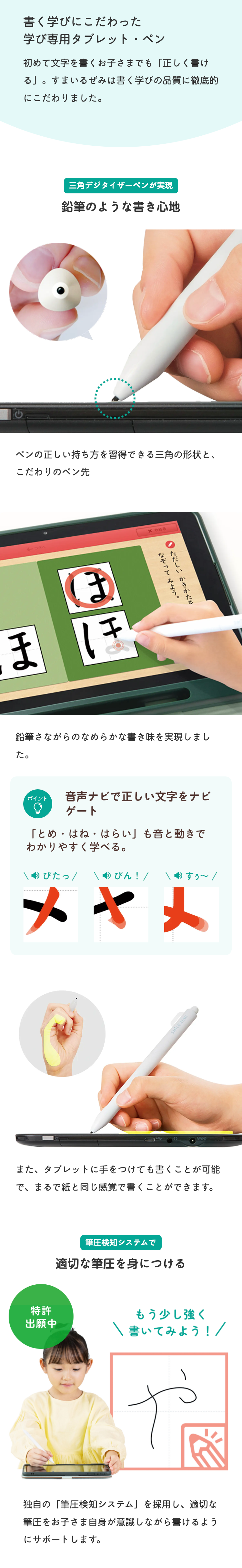 書く学びにこだわった
学び専用タブレット・ペン
初めて文字を書くお子さまでも 「正しく書け
る」。すまいるぜみは書く学びの品質に徹底的
にこだわりました。
三角デジタイザーペンが実現
鉛筆のような書き心地
ペンの正しい持ち方を習得できる三角の形状と、
こだわりのペン先
←つさへ
ほぼ
X やめる
ただしいかきかたを
なぞってみよう。
鉛筆さながらのなめらかな書き味を実現しまし
た。
ポイント
Q
音声ナビで正しい文字をナビ
ゲート
「とめ・はね・はらい」も音と動きで
わかりやすく学べる。
ぴたっ \ぴん!/
すう~/
メヤメ
SMILE ZEMI
OGO
また、タブレットに手をつけても書くことが可能
で、まるで紙と同じ感覚で書くことができます。
特許
出願中
筆圧検知システムで
適切な筆圧を身につける
もう少し強く
書いてみよう! /
独自の「筆圧検知システム」を採用し、 適切な
筆圧をお子さま自身が意識しながら書けるよう
にサポートします。