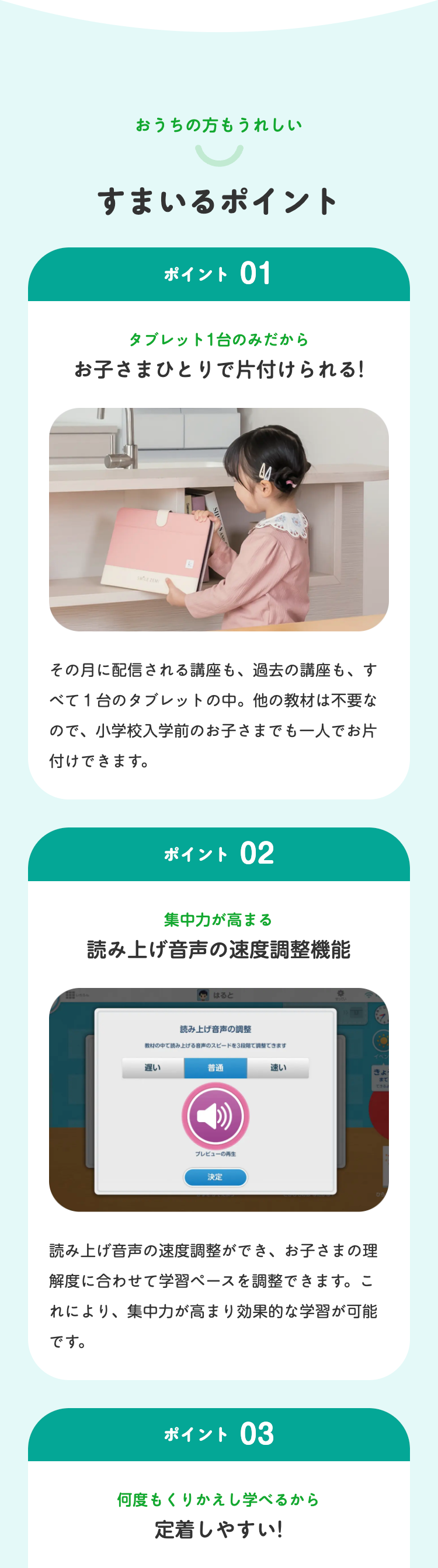 おうちの方もうれしい
すまいるポイント
ポイント 01
タブレット1台のみだから
お子さまひとりで片付けられる!
R
その月に配信される講座も、 過去の講座も、す
べて1台のタブレットの中。 他の教材は不要な
ので、小学校入学前のお子さまでも一人でお片
付けできます。
ポイント 02
集中力が高まる
読み上げ音声の速度調整機能
はると
読み上げ音声の調整
教材の中で読み上げる音声のスピードを3段調整できます
遅い
普通
プレビューの再生
決定
速い
読み上げ音声の速度調整ができ、お子さまの理
解度に合わせて学習ペースを調整できます。こ
れにより、集中力が高まり効果的な学習が可能
です。
ポイント 03
何度もくりかえし学べるから
定着しやすい!