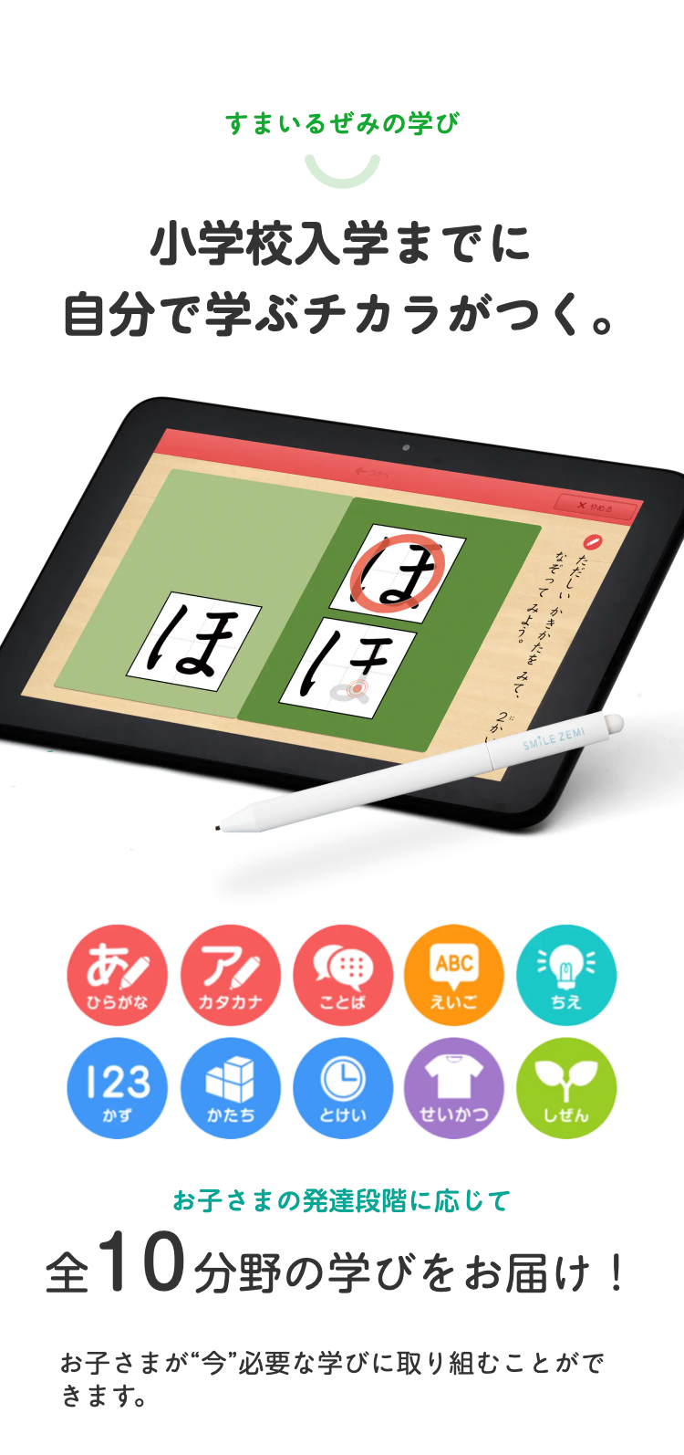 すまいるぜみの学び
小学校入学までに
自分で学ぶチカラがつく。
←つぎへ
X やめる
ほ
ほほ
あ!
ただしいかきかたをみて、2か
なぞってな
ABC
SMILE ZEMI
ひらがな
カタカナ
ことば
えいご
ちえ
123
L
かず
かたち
とけい
せいかつ
しぜん
お子さまの発達段階に応じて
全10 分野の学びをお届け!
お子さまが“今”必要な学びに取り組むことがで
きます。