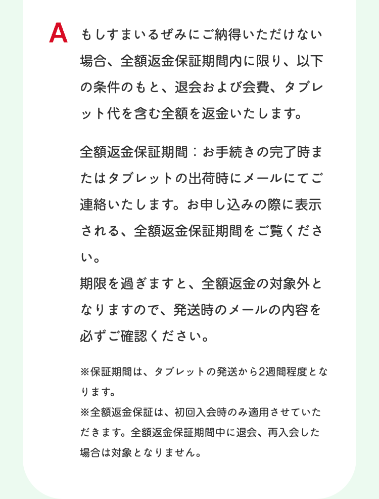 A もしすまいるぜみにご納得いただけない
場合、全額返金保証期間内に限り、以下
の条件のもと、 退会および会費、タブレ
ット代を含む全額を返金いたします。
全額返金保証期間:お手続きの完了時ま
たはタブレットの出荷時にメールにてご
連絡いたします。 お申し込みの際に表示
される、全額返金保証期間をご覧くださ
い。
期限を過ぎますと、 全額返金の対象外と
なりますので、 発送時のメールの内容を
必ずご確認ください。
※保証期間は、 タブレットの発送から2週間程度とな
ります。
※全額返金保証は、 初回入会時のみ適用させていた
だきます。 全額返金保証期間中に退会、 再入会した
場合は対象となりません。