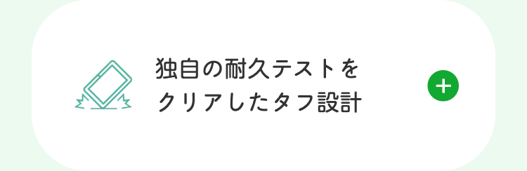 独自の耐久テストを
クリアしたタフ設計
+