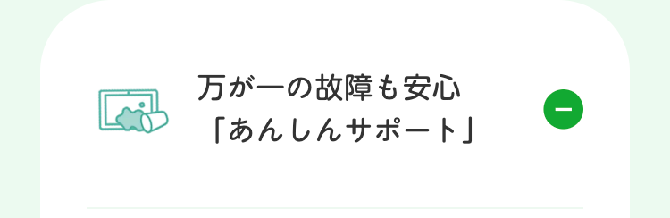 万が一の故障も安心
「あんしんサポート」
①