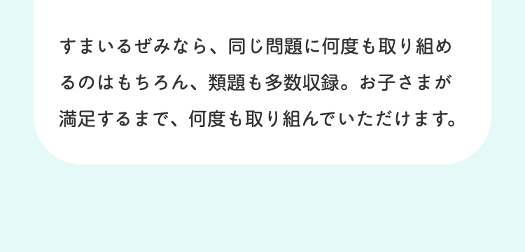 すまいるぜみなら、 同じ問題に何度も取り組め
るのはもちろん、 類題も多数収録。 お子さまが
満足するまで、何度も取り組んでいただけます。