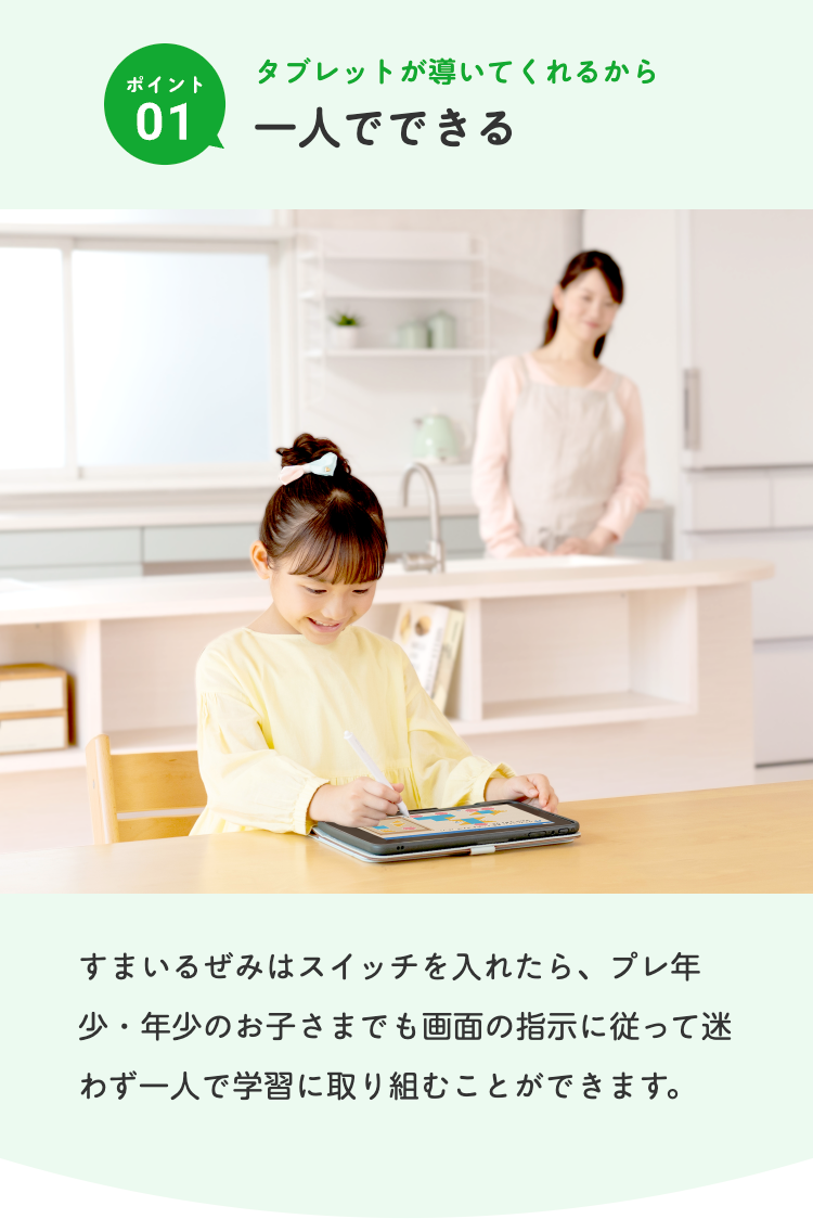タブレットが導いてくれるから
ポイント
01
一人でできる
すまいるぜみはスイッチを入れたら、プレ年
少・年少のお子さまでも画面の指示に従って迷
わず一人で学習に取り組むことができます。
