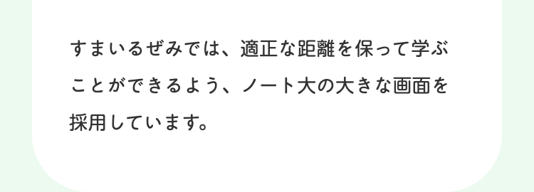 すまいるぜみでは、適正な距離を保って学ぶ
ことができるよう、ノート大の大きな画面を
採用しています。