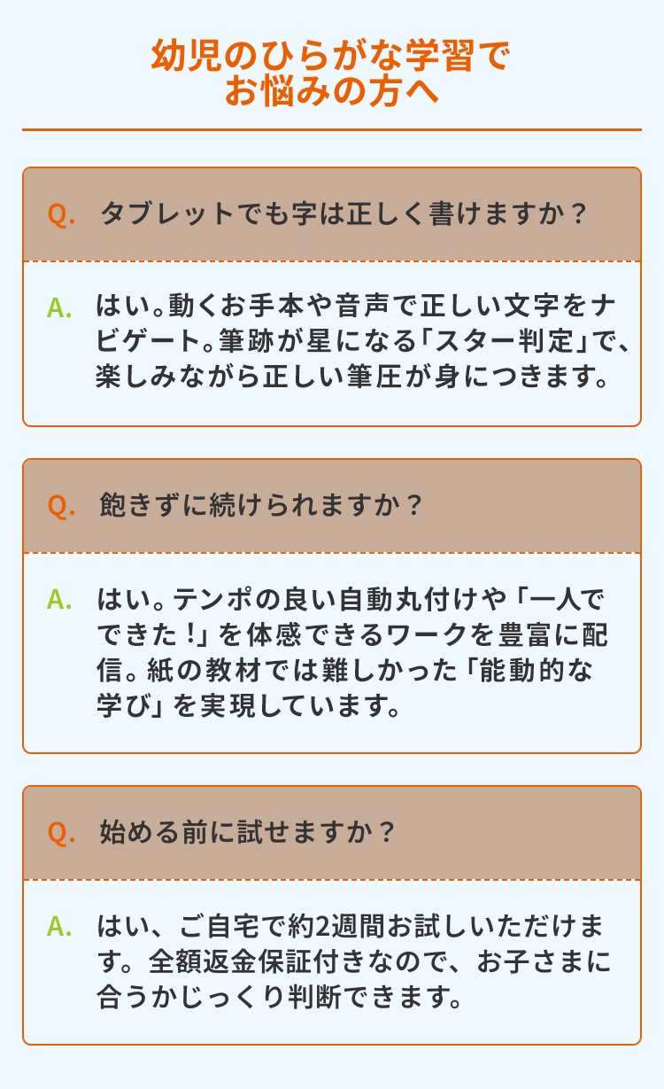 幼児のひらがな学習で
お悩みの方へ
Q. タブレットでも字は正しく書けますか?
A.はい。動くお手本や音声で正しい文字をナ
ビゲート。筆跡が星になる 「スター判定」で、
楽しみながら正しい筆圧が身につきます。
Q. 飽きずに続けられますか?
A. はい。テンポの良い自動丸付けや「一人で
できた!」を体感できるワークを豊富に配
信。紙の教材では難しかった 「能動的な
「学び」を実現しています。
Q. 始める前に試せますか?
A. はい、ご自宅で約2週間お試しいただけま
す。 全額返金保証付きなので、お子さまに
合うかじっくり判断できます。