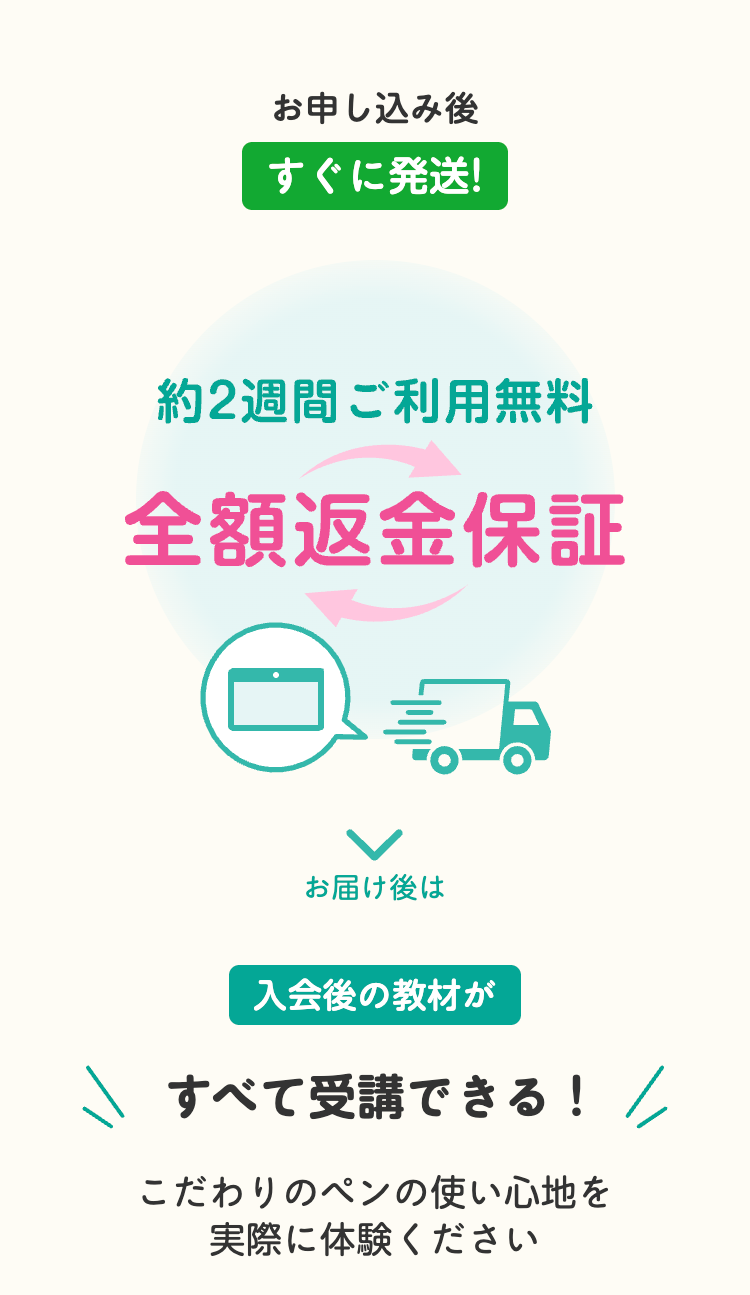 お申し込み後
すぐに発送!
約2週間ご利用無料
全額返金保証
お届け後は
入会後の教材が
\ すべて受講できる! /
こだわりのペンの使い心地を
実際に体験ください