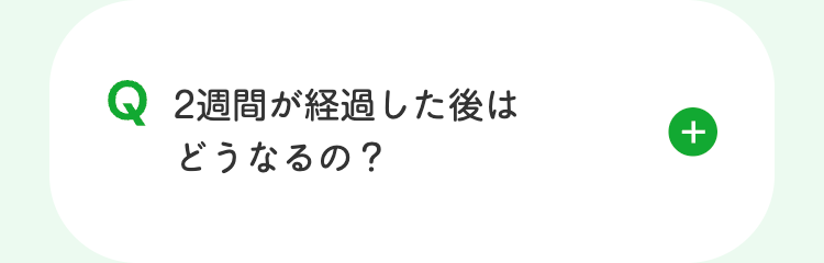 Q2週間が経過した後は
どうなるの?
+