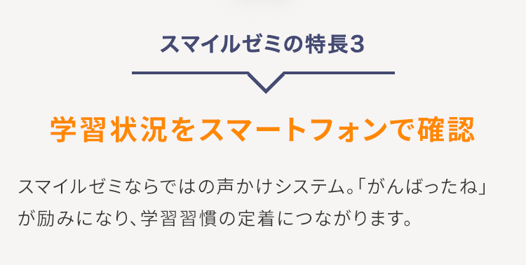 スマイルゼミの特長3
学習状況をスマートフォンで確認
スマイルゼミならではの声かけシステム。 「がんばったね」
が励みになり、学習習慣の定着につながります。