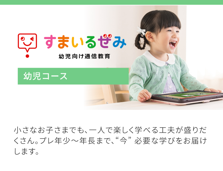 すまいるみ
幼児向け通信教育
幼児コース
小さなお子さまでも、一人で楽しく学べる工夫が盛りだ
くさん。プレ年少~年長まで、“今” 必要な学びをお届け
します。