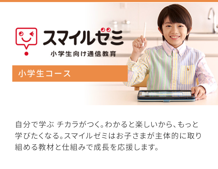 2 スマイルゼミ
小学生向け通信教育
小学生コース
自分で学ぶ チカラがつく。 わかると楽しいから、もっと
学びたくなる。 スマイルゼミはお子さまが主体的に取り
組める教材と仕組みで成長を応援します。