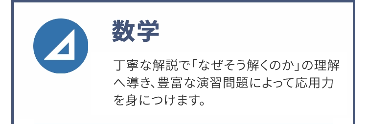 Δ
数学
丁寧な解説で「なぜそう解くのか」の理解
へ導き、豊富な演習問題によって応用力
を身につけます。