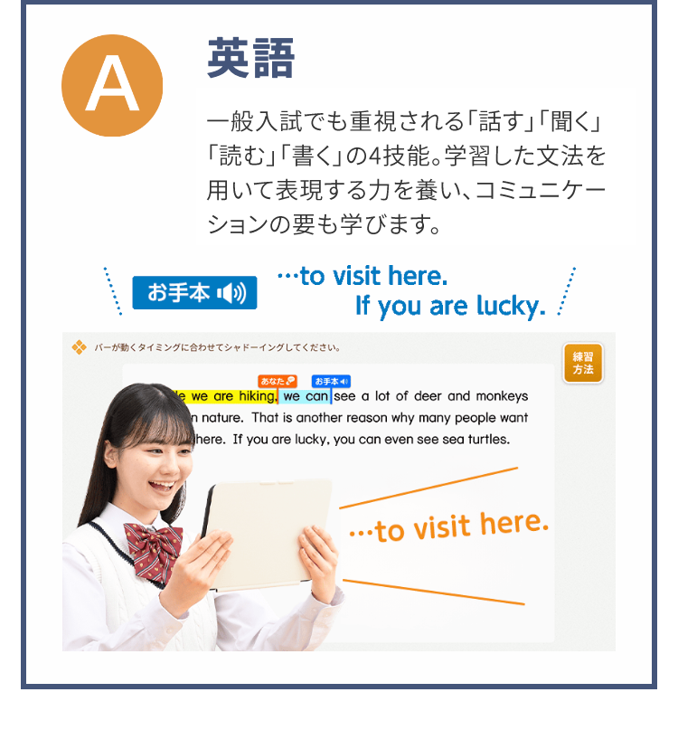 Α
英語
一般入試でも重視される「話す」「聞く」
「読む」「書く」の4技能。 学習した文法を
用いて表現する力を養い、 コミュニケー
ションの要も学びます。
･･･ to visit here.
お手本
If you are lucky.
バーが動くタイミングに合わせてシャドーイングしてください。
練習
方法
あなた
お手本 40
e we are hiking, we can see a lot of deer and monkeys
n nature. That is another reason why many people want
Where. If you are lucky, you can even see sea turtles.
･･･to visit here.
