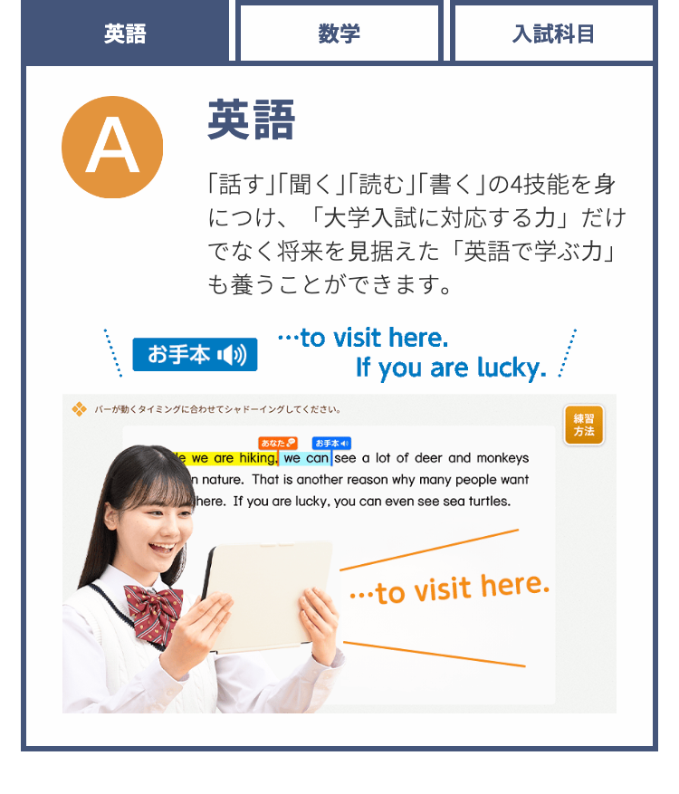 英語
A
英語
数学
入試科目
「話す」「聞く」「読む」「書く」の4技能を身
につけ、「大学入試に対応する力」だけ
でなく将来を見据えた「英語で学ぶ力」
も養うことができます。
･･･to visit here.
お手本
If you are lucky.
バーが動くタイミングに合わせてシャドーイングしてください。
練習
方法
あなた
お手本 4/
e we are hiking, we can see a lot of deer and monkeys
n nature. That is another reason why many people want
Where. If you are lucky, you can even see sea turtles.
･･･to visit here.