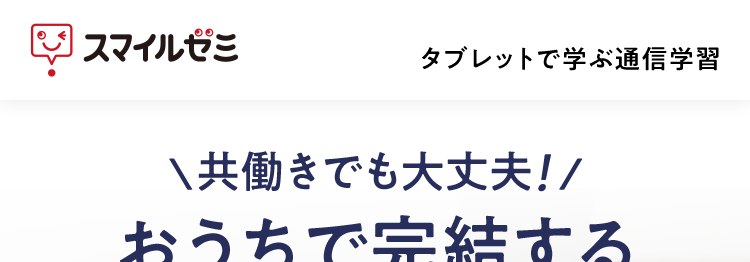 |スマイルゼミ
タブレットで学ぶ通信学習
共働きでも大丈夫!/
おうちで完結する
オンライン授業
お子さまの家庭学習はお任せ
ほぼ
タブレット1台で
おうち学習!
書くからしっかり
身につく!
学習状況が
スマホに届く!