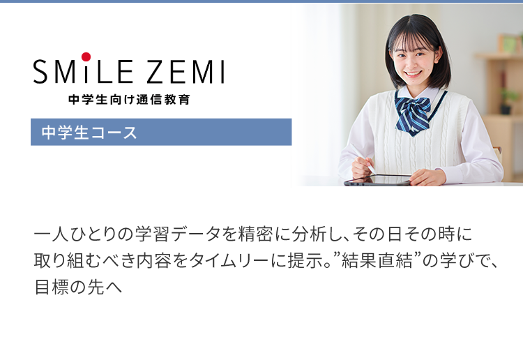 SMILE ZEMI
中学生向け通信教育
中学生コース
一人ひとりの学習データを精密に分析し、その日その時に
取り組むべき内容をタイムリーに提示。 ”結果直結”の学びで、
目標の先へ