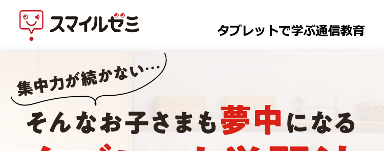 スマイルゼミ
集中力が続かない・・・
タブレットで学ぶ通信教育
そんなお子さまも夢中になる
タブレット学習法
紙より、良いかも。スマイルゼミ
専用タブレットで書いて学べる
意意
自動で丸付け&丁寧な解説
学習内容をいつでも確認できる
