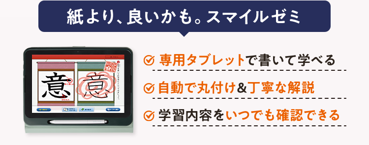 スマイルゼミ
集中力が続かない・・・
タブレットで学ぶ通信教育
そんなお子さまも夢中になる
タブレット学習法
紙より、良いかも。スマイルゼミ
専用タブレットで書いて学べる
意意
自動で丸付け&丁寧な解説
学習内容をいつでも確認できる