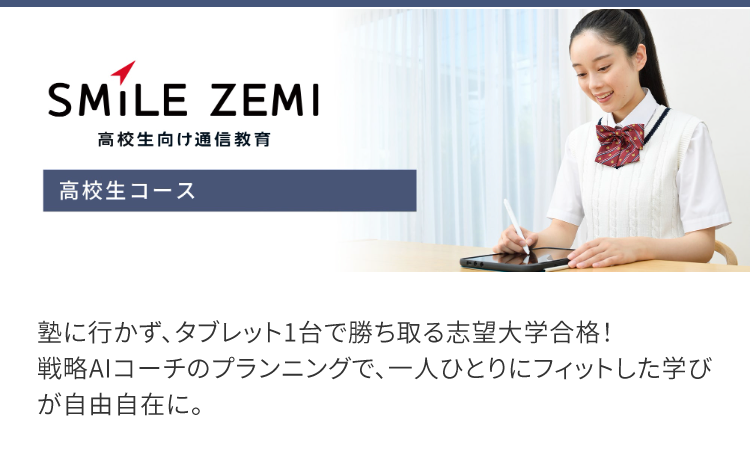 SMILE ZEMI
高校生向け通信教育
高校生コース
塾に行かず、タブレット1台で勝ち取る志望大学合格!
戦略AIコーチのプランニングで、一人ひとりにフィットした学び
が自由自在に。
