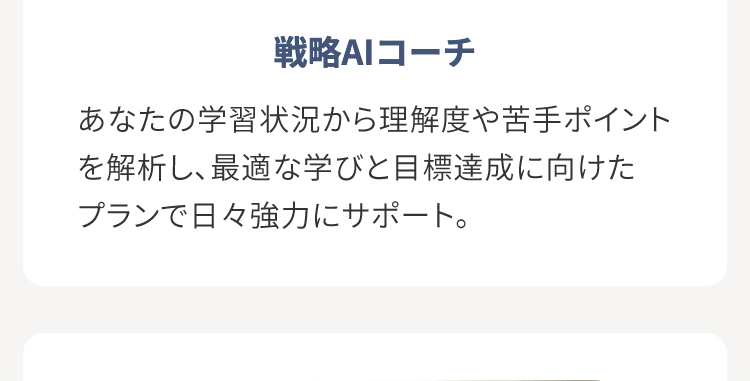 戦略AIコーチ
あなたの学習状況から理解度や苦手ポイント
を解析し、最適な学びと目標達成に向けた
プランで日々強力にサポート。