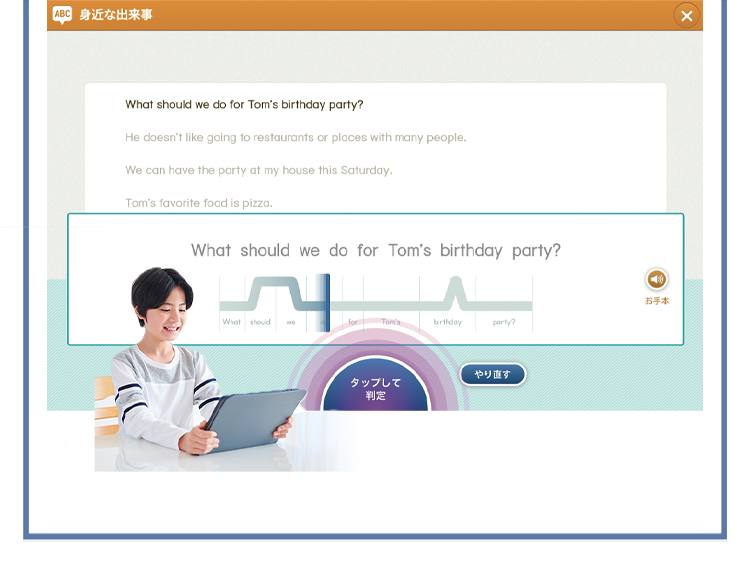 ABC 身近な出来事
What should we do for Tom's birthday party?
He doesn't like going to restaurants or places with many people.
We can have the party at my house this Saturday.
Tom's favorite food is pizza.
What should we do for Tom's birthday party?
What should
Tom's
birthday
party?
やり直す
タップして
判定
✗
お手本