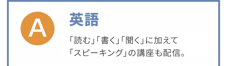 Α
英語
「読む」「書く」「聞く」に加えて
「スピーキング」の講座も配信。