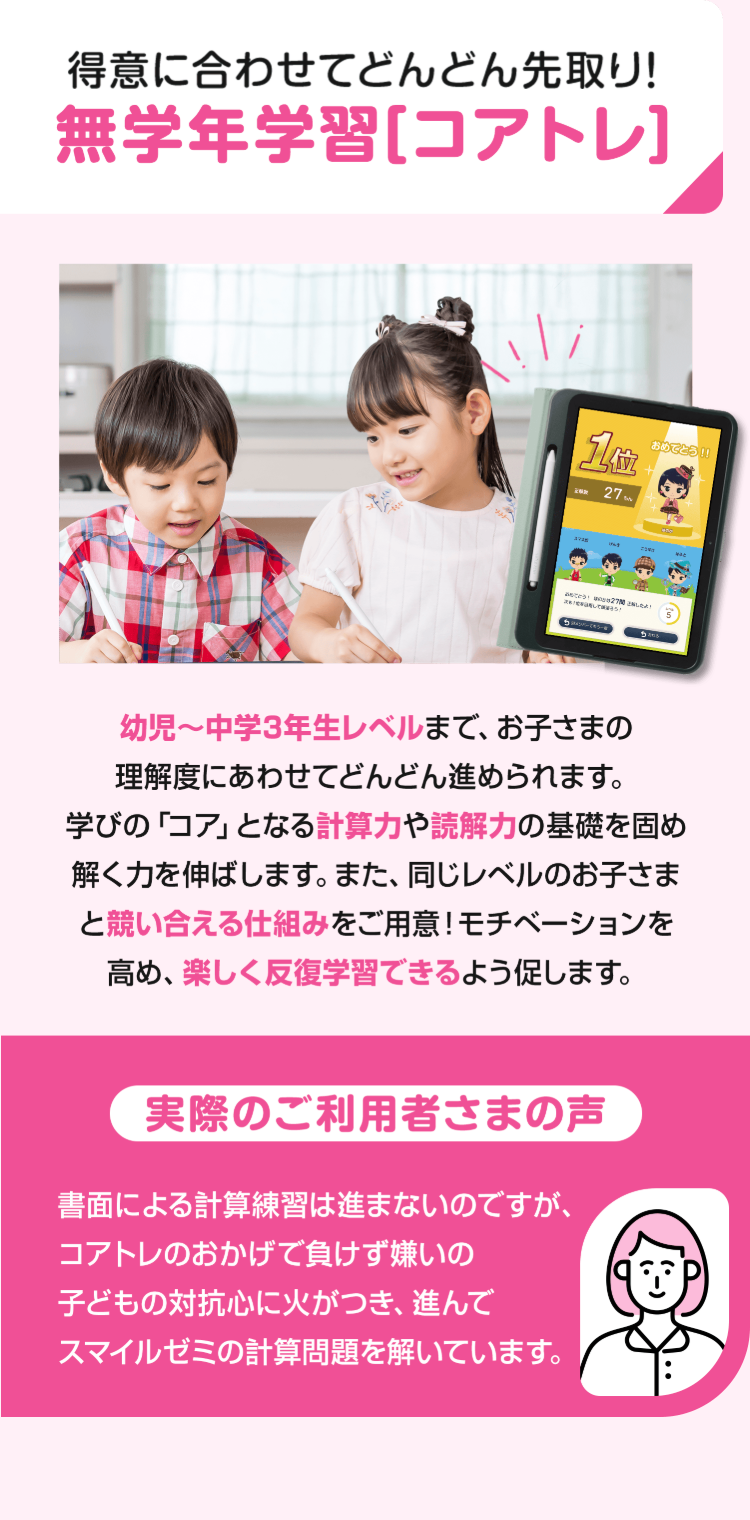 得意に合わせてどんどん先取り!
無学年学習 [コアトレ]
11
27m
おめでとう!!!
27 INLAY
幼児〜中学3年生レベルまで、お子さまの
理解度にあわせてどんどん進められます。
学びの「コア」となる計算力や読解力の基礎を固め
解く力を伸ばします。 また、 同じレベルのお子さま
と競い合える仕組みをご用意! モチベーションを
高め、楽しく反復学習できるよう促します。
実際のご利用者さまの声
書面による計算練習は進まないのですが、
コアトレのおかげで負けず嫌いの
子どもの対抗心に火がつき、進んで
スマイルゼミの計算問題を解いています。