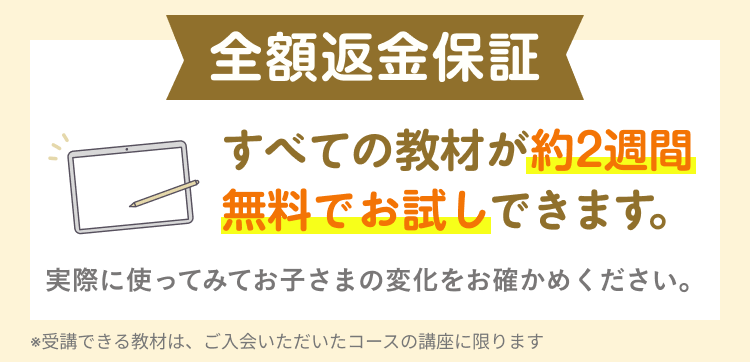 全額返金保証
すべての教材が約2週間
無料でお試しできます。
実際に使ってみてお子さまの変化をお確かめください。
※受講できる教材は、 ご入会いただいたコースの講座に限ります