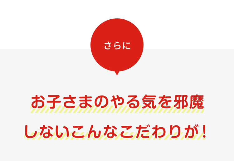 さらに
お子さまのやる気を邪魔しないこんなこだわりが！