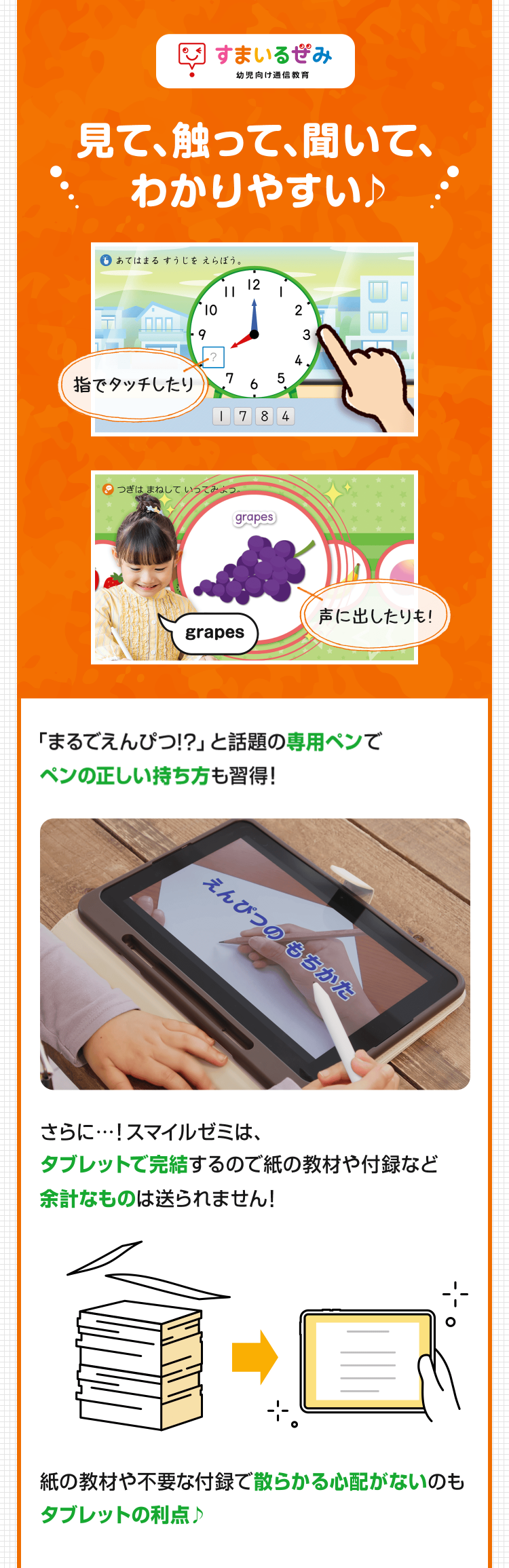 すまいるみ
幼児向け通信教育
見て、触って、聞いて、
わかりやすい♪
あてはまるすうじをえらぼう。
12
10
-9
3
L?
4
指でタッチしたり
7
5
6
1784
つぎはまねしていってみよっ
grapes
声に出したりも!
grapes
「まるでえんぴつ!?」 と話題の専用ペンで
ペンの正しい持ち方も習得!
えんぴつのもちかた
さらに･･･! スマイルゼミは、
タブレットで完結するので紙の教材や付録など
余計なものは送られません!
紙の教材や不要な付録で散らかる心配がないのも
タブレットの利点♪