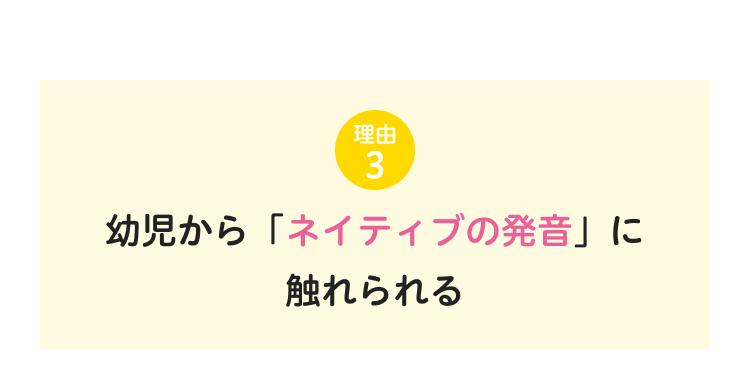 理由
3
幼児から 「ネイティブの発音」 に
触れられる