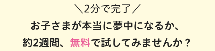 \2分で完了/
お子さまが本当に夢中になるか、
約2週間、無料で試してみませんか?