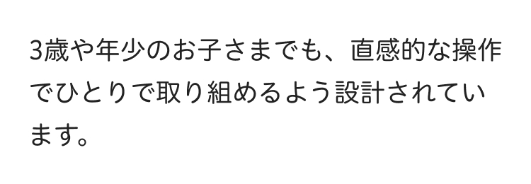 3歳や年少のお子さまでも、直感的な操作
でひとりで取り組めるよう設計されてい
ます。