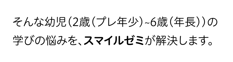 そんな幼児(2歳 (プレ年少)~6歳(年長))の
学びの悩みを、スマイルゼミが解決します。
