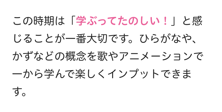 この時期は 「学ぶってたのしい!」と感
じることが一番大切です。 ひらがなや、
かずなどの概念を歌やアニメーションで
一から学んで楽しくインプットできま
す。