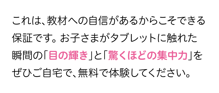 これは、教材への自信があるからこそできる
保証です。 お子さまがタブレットに触れた
瞬間の「目の輝き」と「驚くほどの集中力」を
ぜひご自宅で、無料で体験してください。