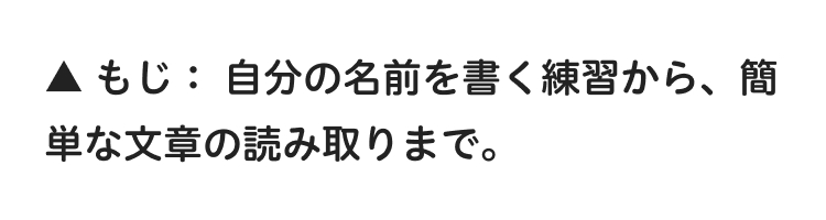 ▲もじ: 自分の名前を書く練習から、 簡
単な文章の読み取りまで。