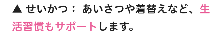 ▲ せいかつ:あいさつや着替えなど、生
活習慣もサポートします。
