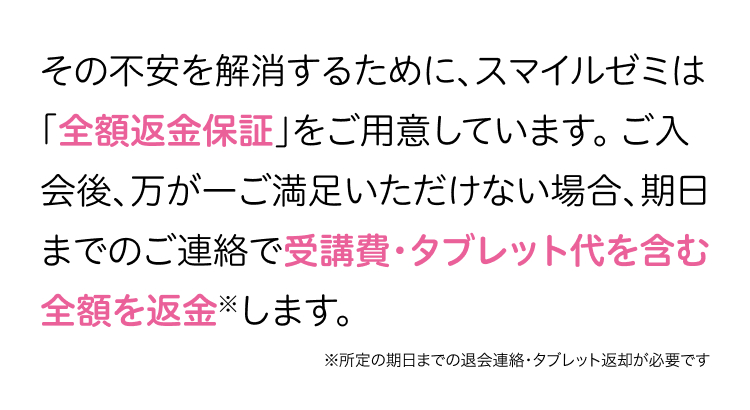その不安を解消するために、 スマイルゼミは
「全額返金保証」をご用意しています。 ご入
会後、万が一ご満足いただけない場合、期日
までのご連絡で受講費・タブレット代を含む
全額を返金します。
※所定の期日までの退会連絡・タブレット返却が必要です