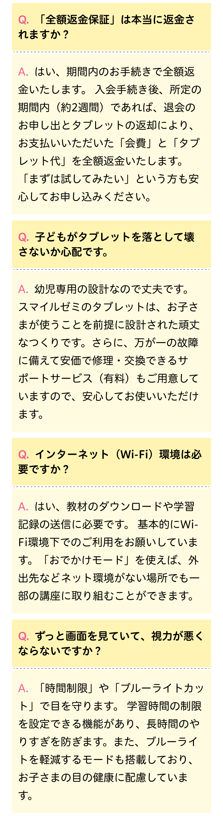 Q.「全額返金保証」は本当に返金さ
れますか?
A. はい、期間内のお手続きで全額返
金いたします。 入会手続き後、所定の
期間内 (約2週間) であれば、 退会の
お申し出とタブレットの返却により、
お支払いいただいた「会費」と「タブ
レット代」を全額返金いたします。
「まずは試してみたい」 という方も安
心してお申し込みください。
Q.子どもがタブレットを落として壊
さないか心配です。
A. 幼児専用の設計なので丈夫です。
スマイルゼミのタブレットは、お子さ
まが使うことを前提に設計された頑丈
なつくりです。 さらに、 万が一の故障
に備えて安価で修理・交換できるサ
ポートサービス (有料) もご用意して
いますので、安心してお使いいただけ
ます。
Q.インターネット(Wi-Fi)環境は必
要ですか?
A.はい、教材のダウンロードや学習
記録の送信に必要です。 基本的にWi-
Fi環境下でのご利用をお願いしていま
す。 「おでかけモード」 を使えば、 外
出先などネット環境がない場所でも一
部の講座に取り組むことができます。
Q. ずっと画面を見ていて、 視力が悪く
ならないですか?
A. 「時間制限」 や 「ブルーライトカッ
ト」で目を守ります。 学習時間の制限
を設定できる機能があり、 長時間のや
りすぎを防ぎます。 また、 ブルーライ
トを軽減するモードも搭載しており、
お子さまの目の健康に配慮していま
す。