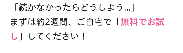 「続かなかったらどうしよう...」
まずは約2週間、 ご自宅で 「無料でお試
し」してください!